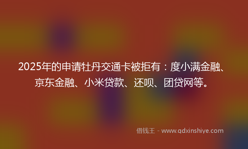 2025年的申请牡丹交通卡被拒有：度小满金融、京东金融、小米贷款、还呗、团贷网等。