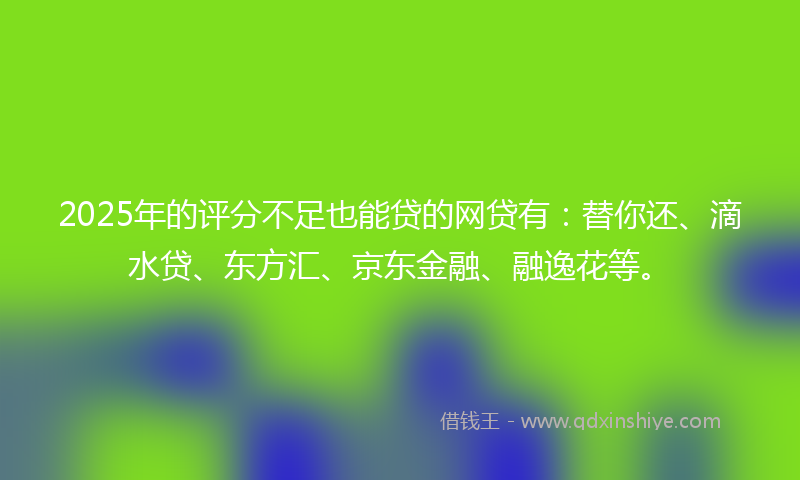 2025年的评分不足也能贷的网贷有：替你还、滴水贷、东方汇、京东金融、融逸花等。