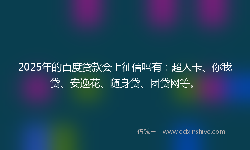 2025年的百度贷款会上征信吗有：超人卡、你我贷、安逸花、随身贷、团贷网等。