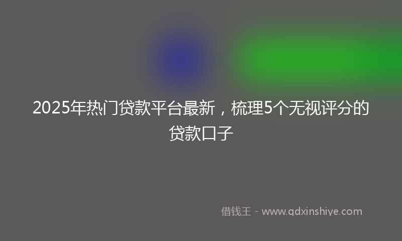 2025年热门贷款平台最新，梳理5个无视评分的贷款口子