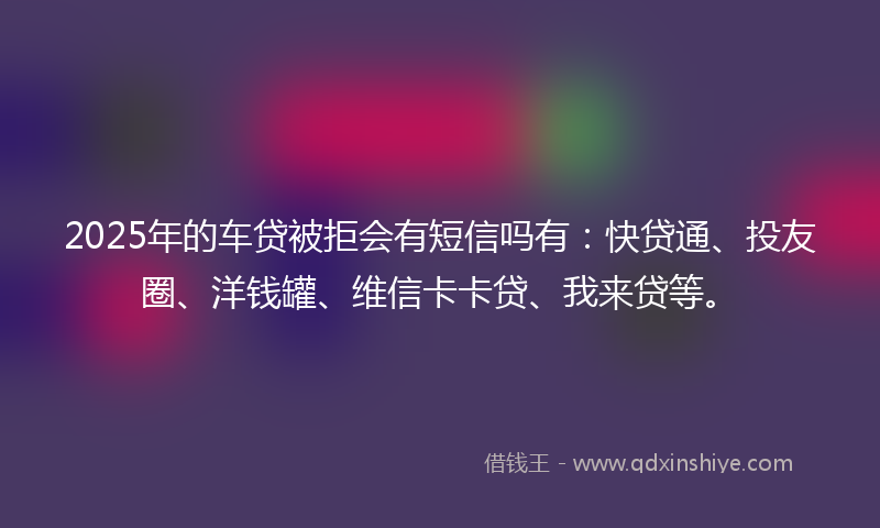 2025年的车贷被拒会有短信吗有：快贷通、投友圈、洋钱罐、维信卡卡贷、我来贷等。