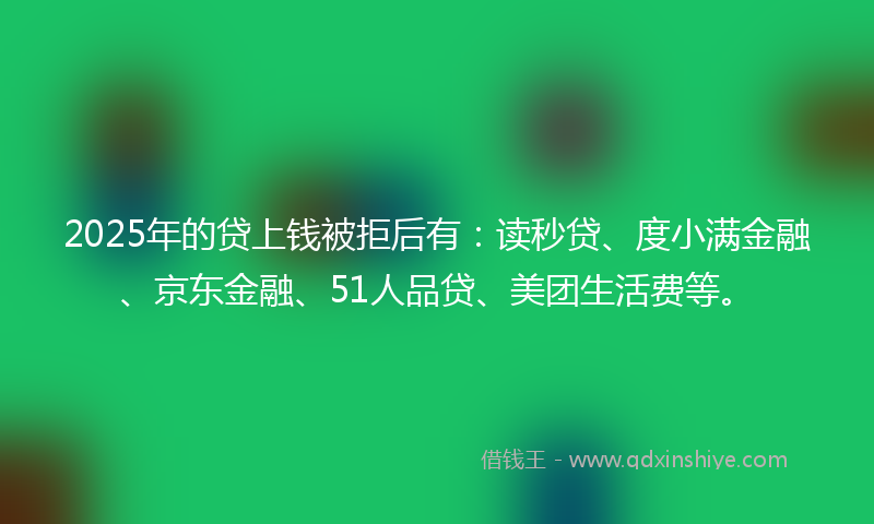 2025年的贷上钱被拒后有：读秒贷、度小满金融、京东金融、51人品贷、美团生活费等。