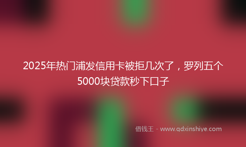 2025年热门浦发信用卡被拒几次了，罗列五个5000块贷款秒下口子