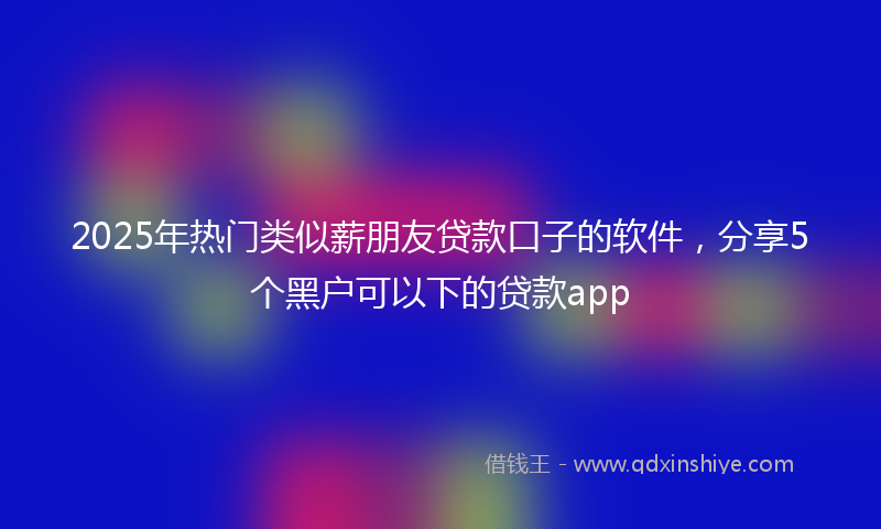 2025年热门类似薪朋友贷款口子的软件，分享5个黑户可以下的贷款app