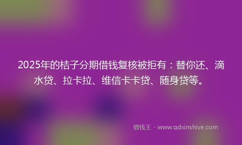 2025年的桔子分期借钱复核被拒有：替你还、滴水贷、拉卡拉、维信卡卡贷、随身贷等。