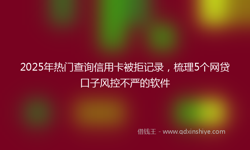 2025年热门查询信用卡被拒记录，梳理5个网贷口子风控不严的软件