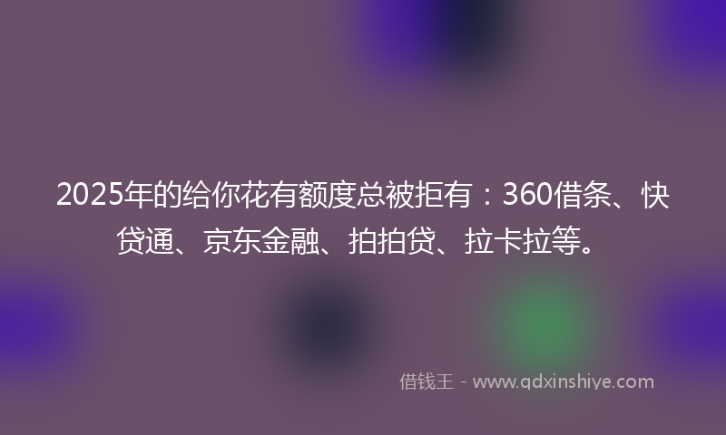 2025年的给你花有额度总被拒有：360借条、快贷通、京东金融、拍拍贷、拉卡拉等。