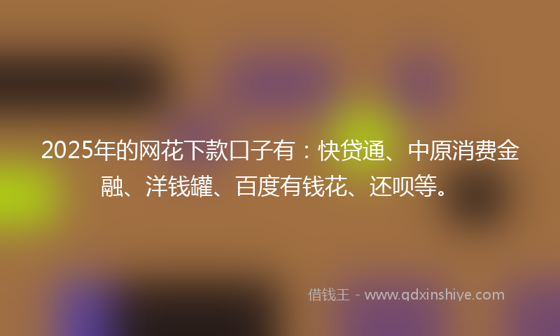 2025年的网花下款口子有：快贷通、中原消费金融、洋钱罐、百度有钱花、还呗等。