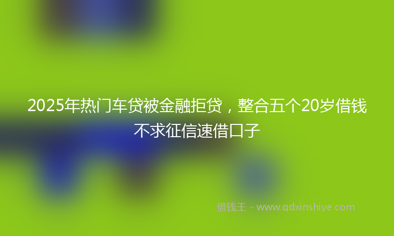 2025年热门车贷被金融拒贷，整合五个20岁借钱不求征信速借口子