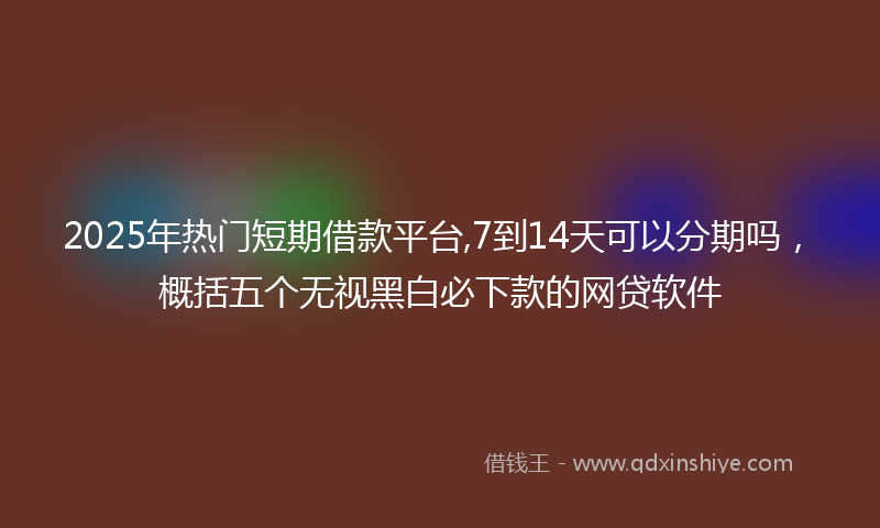 2025年热门短期借款平台,7到14天可以分期吗，概括五个无视黑白必下款的网贷软件
