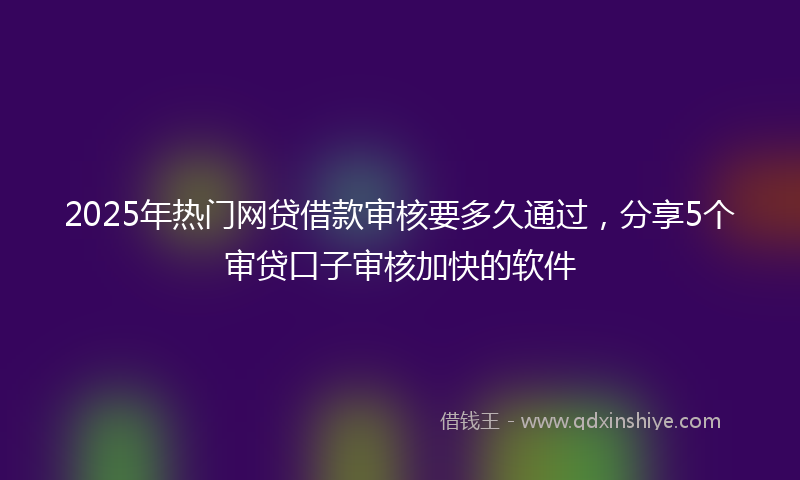 2025年热门网贷借款审核要多久通过，分享5个审贷口子审核加快的软件