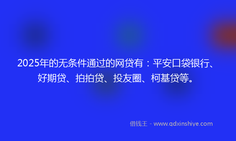 2025年的无条件通过的网贷有：平安口袋银行、好期贷、拍拍贷、投友圈、柯基贷等。