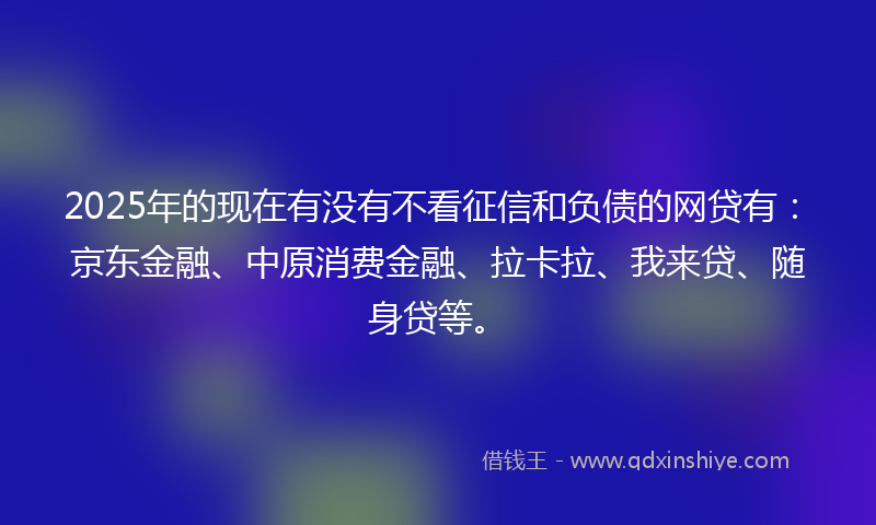 2025年的现在有没有不看征信和负债的网贷有：京东金融、中原消费金融、拉卡拉、我来贷、随身贷等。