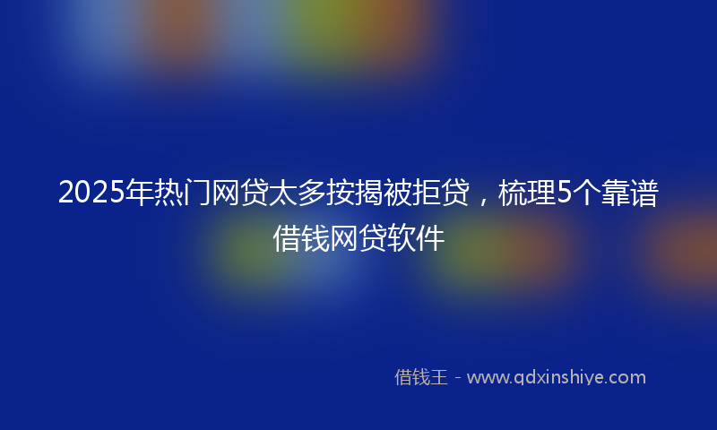 2025年热门网贷太多按揭被拒贷，梳理5个靠谱借钱网贷软件