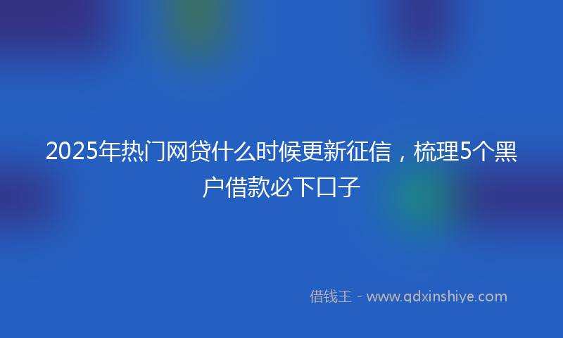 2025年热门网贷什么时候更新征信，梳理5个黑户借款必下口子