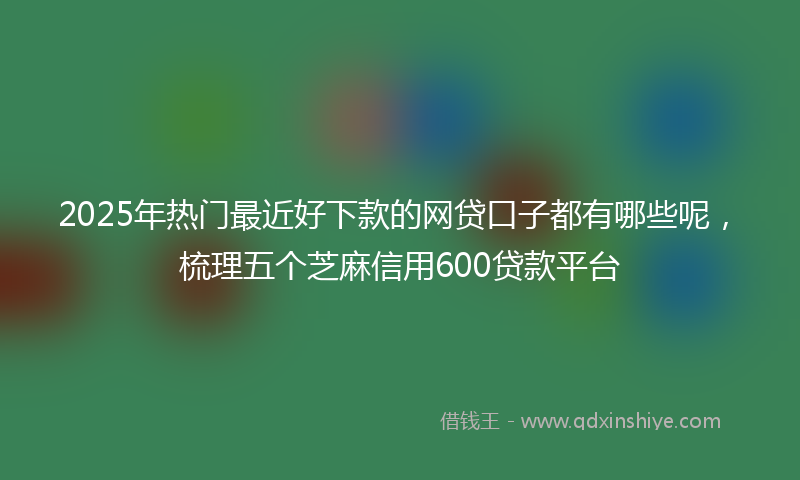 2025年热门最近好下款的网贷口子都有哪些呢，梳理五个芝麻信用600贷款平台