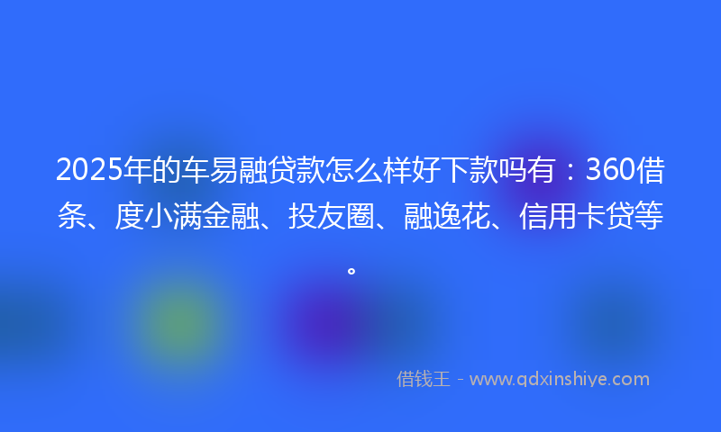 2025年的车易融贷款怎么样好下款吗有：360借条、度小满金融、投友圈、融逸花、信用卡贷等。