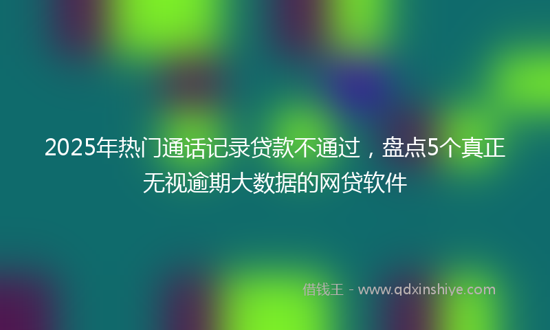 2025年热门通话记录贷款不通过，盘点5个真正无视逾期大数据的网贷软件