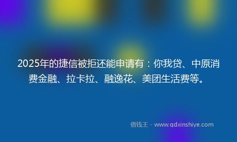 2025年的捷信被拒还能申请有：你我贷、中原消费金融、拉卡拉、融逸花、美团生活费等。