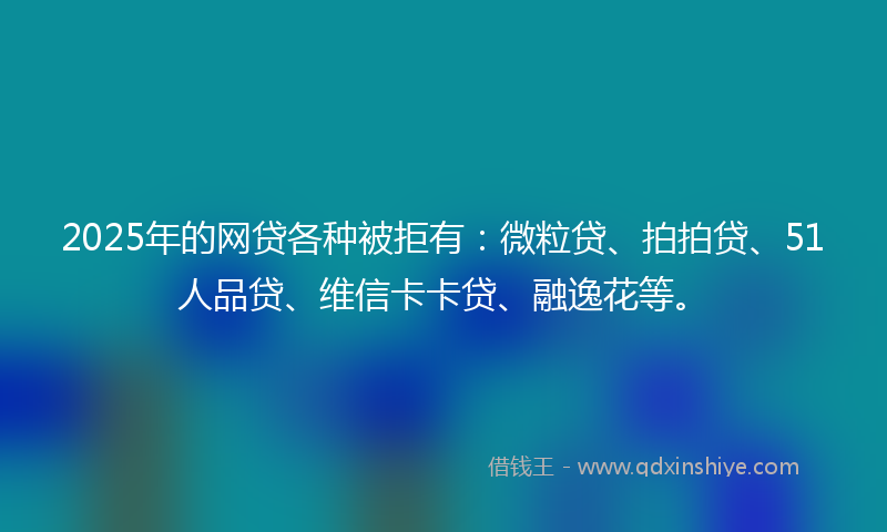 2025年的网贷各种被拒有：微粒贷、拍拍贷、51人品贷、维信卡卡贷、融逸花等。