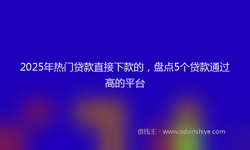 2025年热门贷款直接下款的，盘点5个贷款通过高的平台