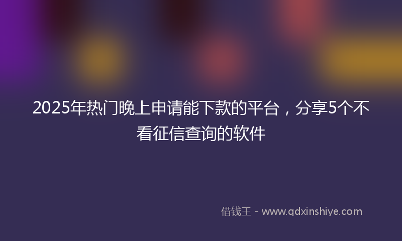 2025年热门晚上申请能下款的平台，分享5个不看征信查询的软件