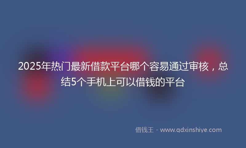 2025年热门最新借款平台哪个容易通过审核，总结5个手机上可以借钱的平台