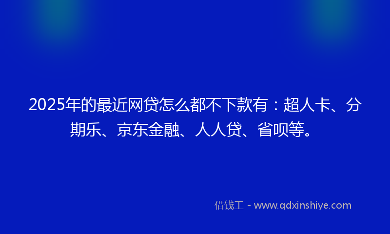 2025年的最近网贷怎么都不下款有：超人卡、分期乐、京东金融、人人贷、省呗等。