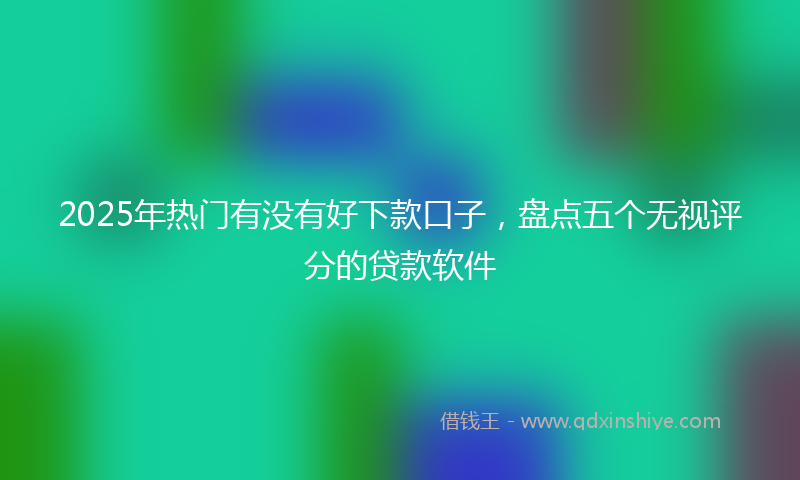2025年热门有没有好下款口子，盘点五个无视评分的贷款软件