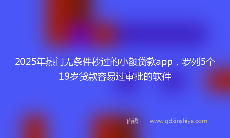 2025年热门无条件秒过的小额贷款app，罗列5个19岁贷款容易过审批的软件
