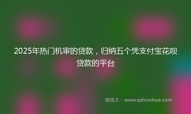 2025年热门机审的贷款，归纳五个凭支付宝花呗贷款的平台