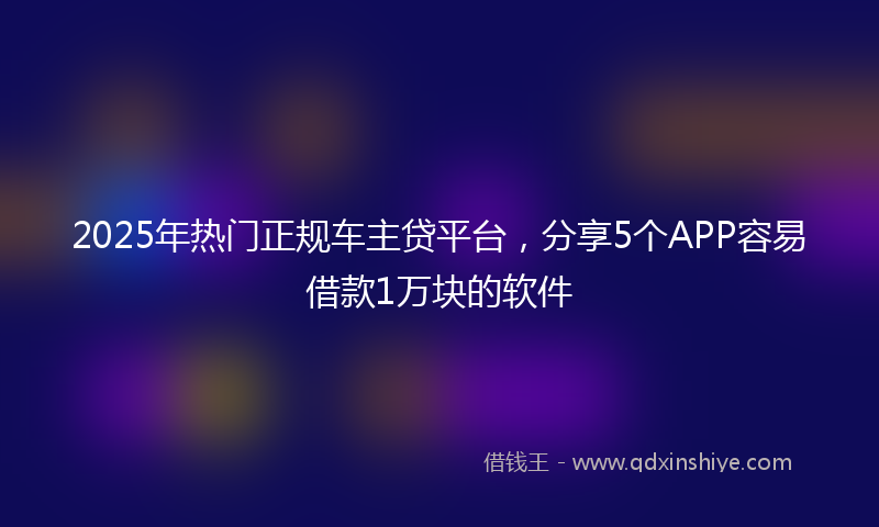 2025年热门正规车主贷平台，分享5个APP容易借款1万块的软件
