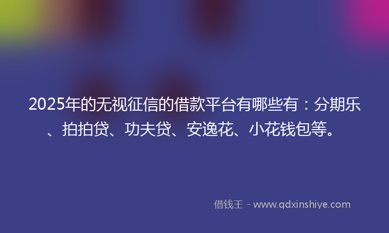 2025年的无视征信的借款平台有哪些有：分期乐、拍拍贷、功夫贷、安逸花、小花钱包等。