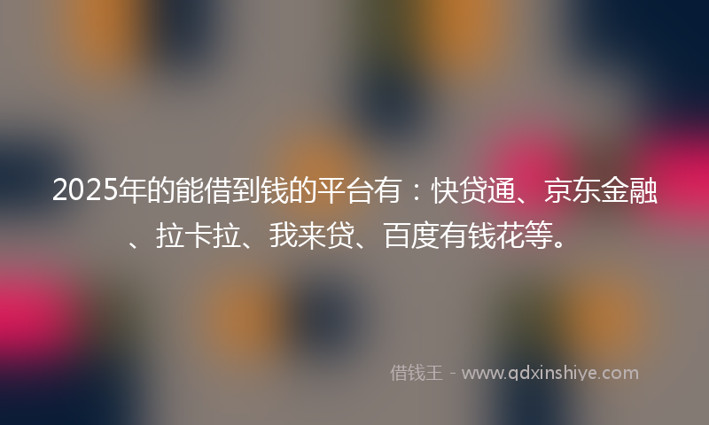 2025年的能借到钱的平台有：快贷通、京东金融、拉卡拉、我来贷、百度有钱花等。