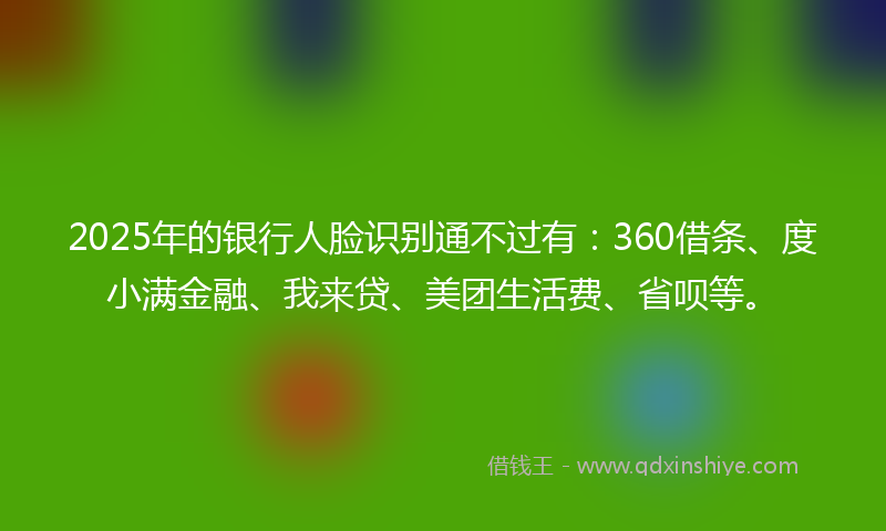 2025年的银行人脸识别通不过有：360借条、度小满金融、我来贷、美团生活费、省呗等。