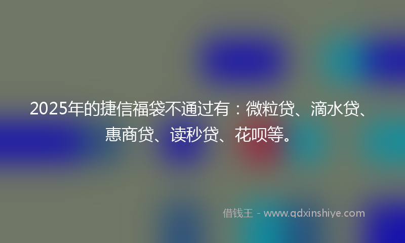2025年的捷信福袋不通过有：微粒贷、滴水贷、惠商贷、读秒贷、花呗等。