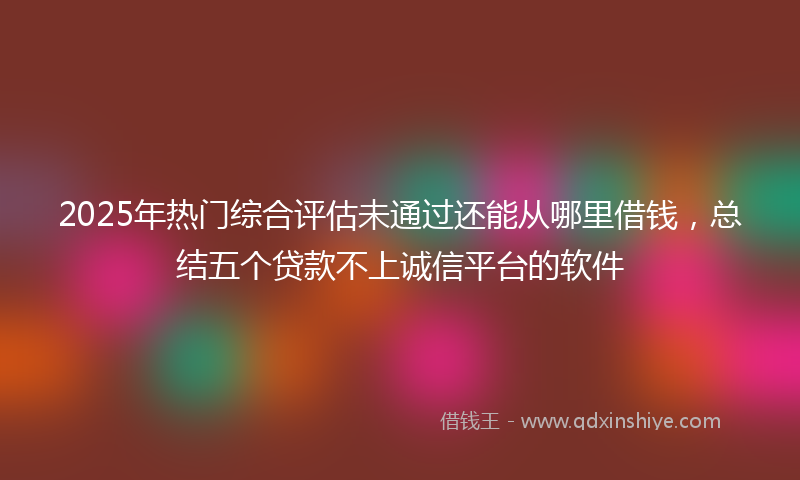 2025年热门综合评估未通过还能从哪里借钱，总结五个贷款不上诚信平台的软件
