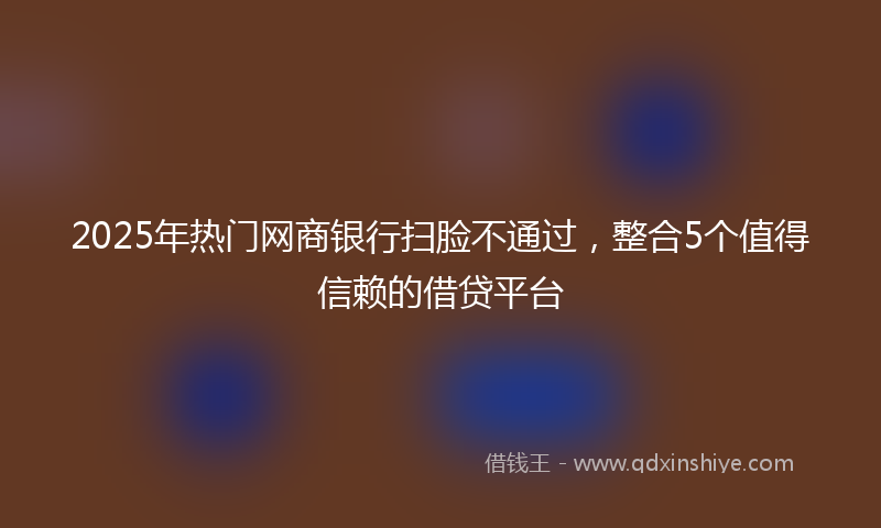 2025年热门网商银行扫脸不通过，整合5个值得信赖的借贷平台