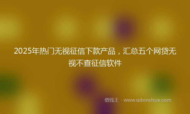 2025年热门无视征信下款产品，汇总五个网贷无视不查征信软件