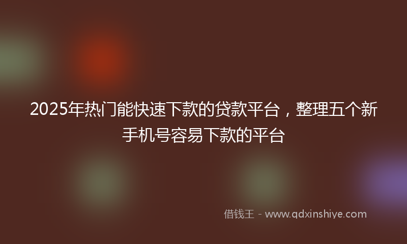 2025年热门能快速下款的贷款平台，整理五个新手机号容易下款的平台