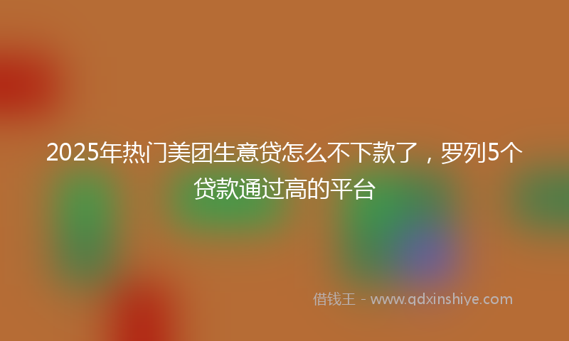 2025年热门美团生意贷怎么不下款了，罗列5个贷款通过高的平台