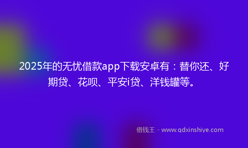 2025年的无忧借款app下载安卓有：替你还、好期贷、花呗、平安i贷、洋钱罐等。