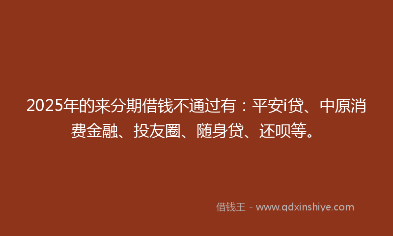 2025年的来分期借钱不通过有：平安i贷、中原消费金融、投友圈、随身贷、还呗等。