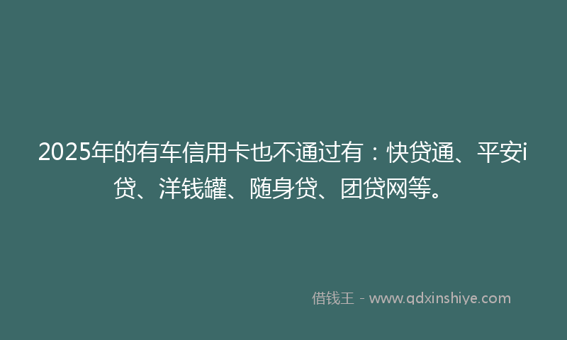 2025年的有车信用卡也不通过有：快贷通、平安i贷、洋钱罐、随身贷、团贷网等。