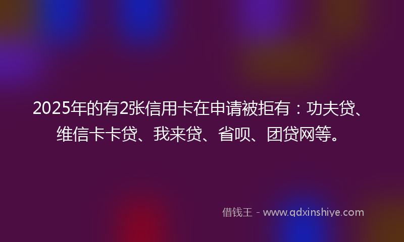 2025年的有2张信用卡在申请被拒有：功夫贷、维信卡卡贷、我来贷、省呗、团贷网等。