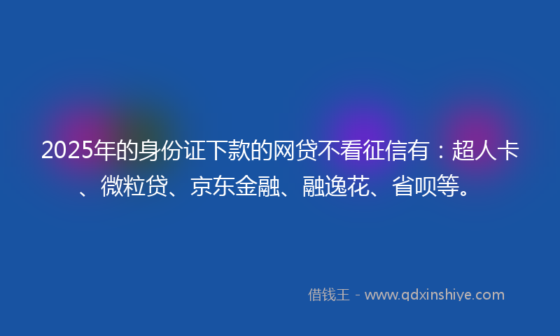 2025年的身份证下款的网贷不看征信有：超人卡、微粒贷、京东金融、融逸花、省呗等。