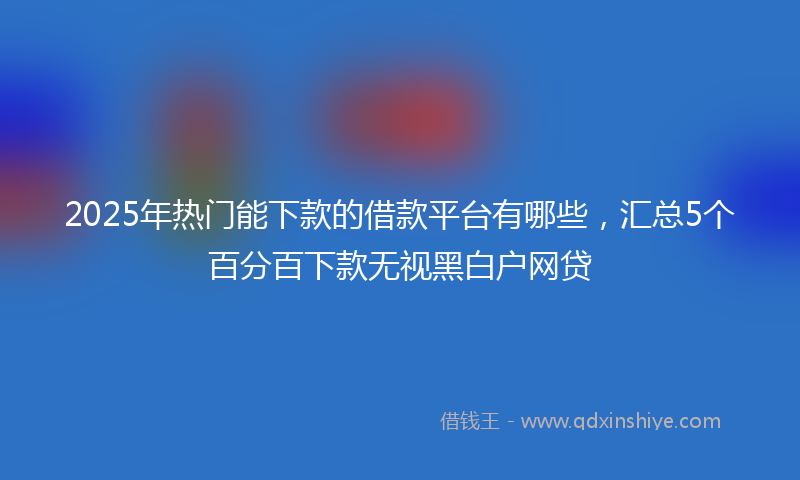 2025年热门能下款的借款平台有哪些，汇总5个百分百下款无视黑白户网贷