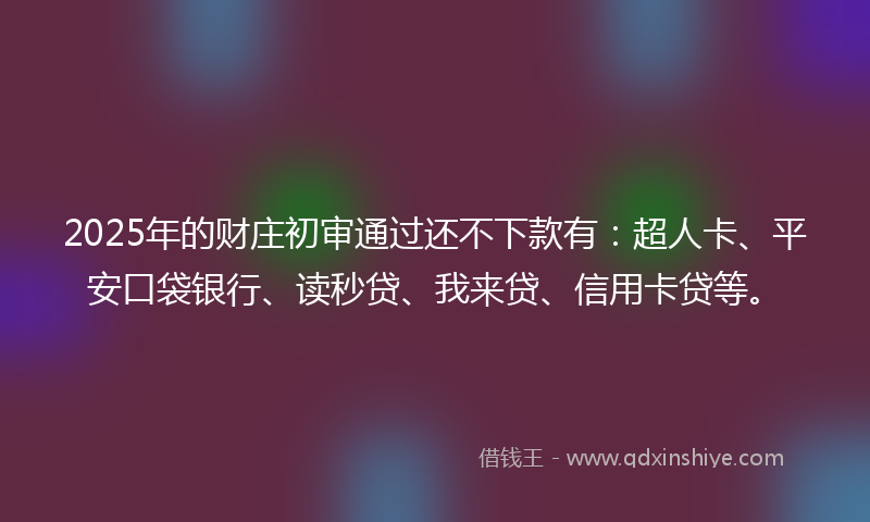 2025年的财庄初审通过还不下款有：超人卡、平安口袋银行、读秒贷、我来贷、信用卡贷等。