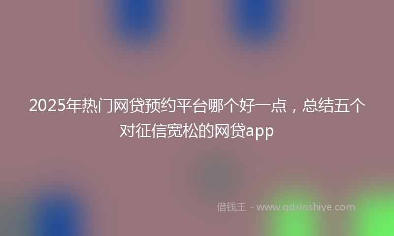 2025年热门网贷预约平台哪个好一点，总结五个对征信宽松的网贷app
