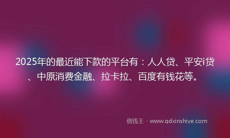 2025年的最近能下款的平台有：人人贷、平安i贷、中原消费金融、拉卡拉、百度有钱花等。